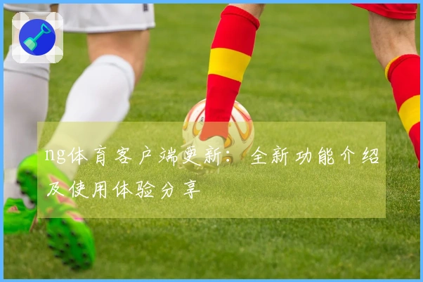 ng体育客户端更新：全新功能介绍及使用体验分享