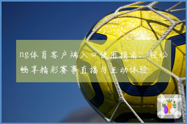 ng体育客户端入口使用指南：轻松畅享精彩赛事直播与互动体验